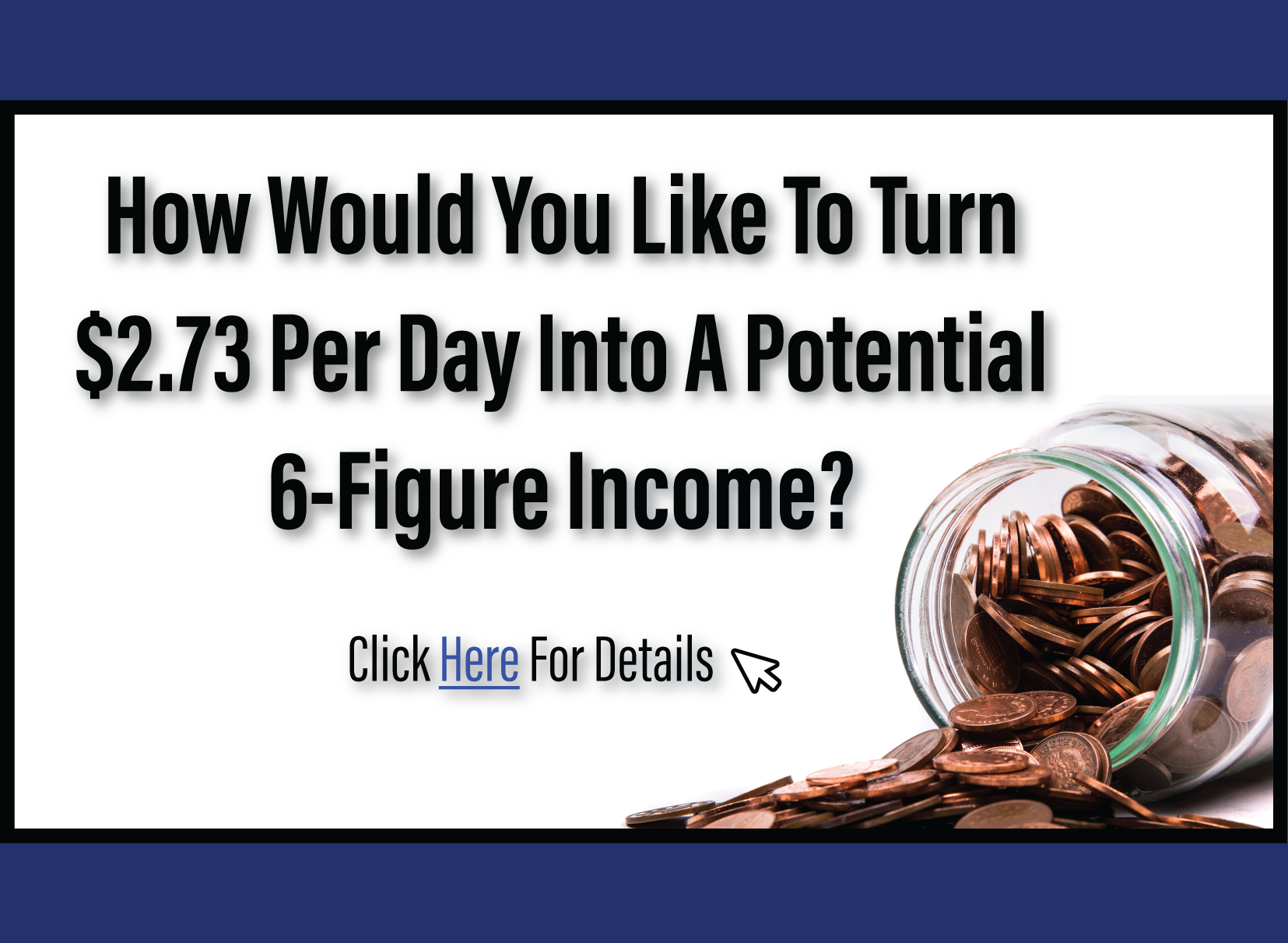 How would you like to turn $2.73 per day into a potential 6-figure income? Click here for details